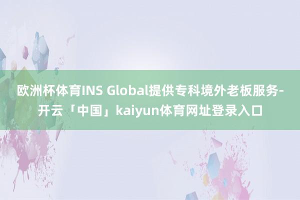 欧洲杯体育INS Global提供专科境外老板服务-开云「中国」kaiyun体育网址登录入口