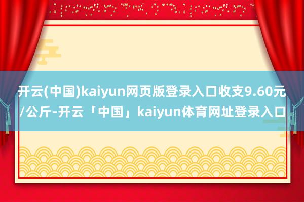 开云(中国)kaiyun网页版登录入口收支9.60元/公斤-开云「中国」kaiyun体育网址登录入口