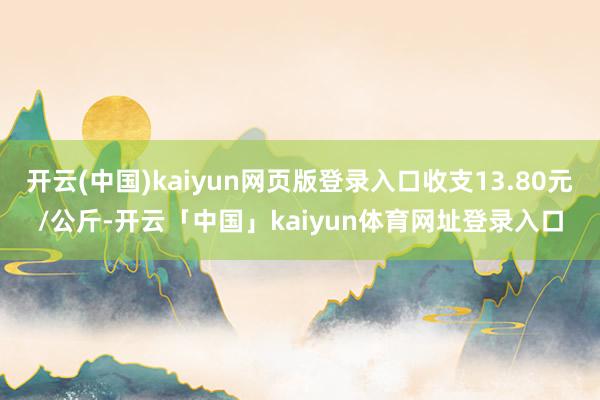 开云(中国)kaiyun网页版登录入口收支13.80元/公斤-开云「中国」kaiyun体育网址登录入口