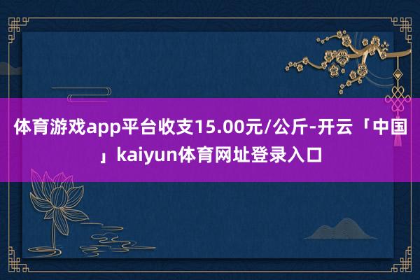 体育游戏app平台收支15.00元/公斤-开云「中国」kaiyun体育网址登录入口