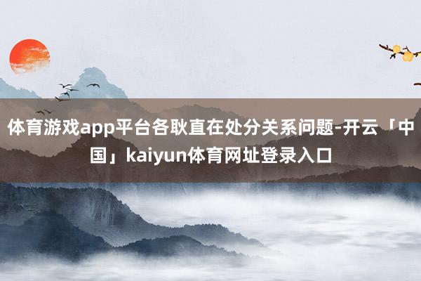 体育游戏app平台各耿直在处分关系问题-开云「中国」kaiyun体育网址登录入口