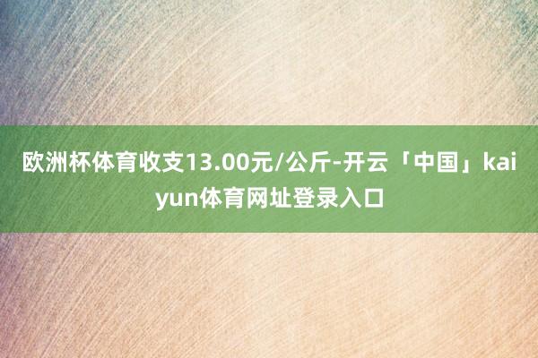 欧洲杯体育收支13.00元/公斤-开云「中国」kaiyun体育网址登录入口
