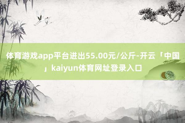 体育游戏app平台进出55.00元/公斤-开云「中国」kaiyun体育网址登录入口
