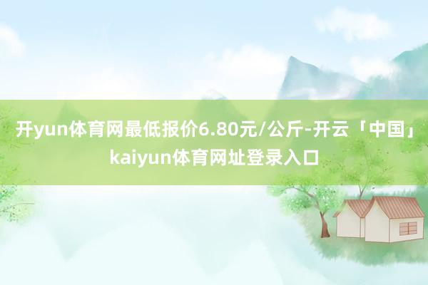 开yun体育网最低报价6.80元/公斤-开云「中国」kaiyun体育网址登录入口