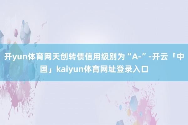 开yun体育网天创转债信用级别为“A-”-开云「中国」kaiyun体育网址登录入口