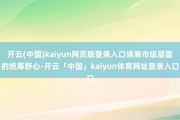 开云(中国)kaiyun网页版登录入口清寒市级层面的统筹野心-开云「中国」kaiyun体育网址登录入口