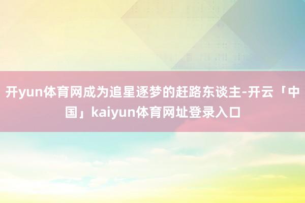 开yun体育网成为追星逐梦的赶路东谈主-开云「中国」kaiyun体育网址登录入口