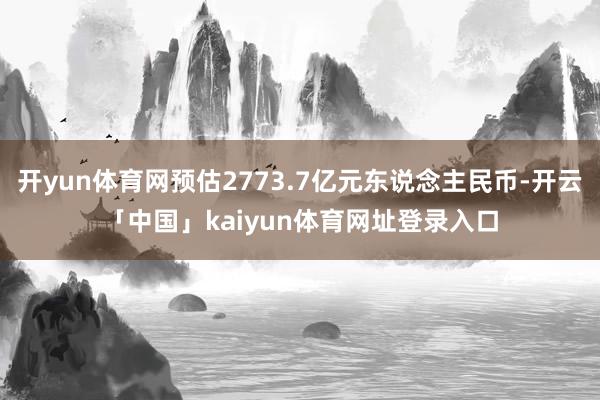 开yun体育网预估2773.7亿元东说念主民币-开云「中国」kaiyun体育网址登录入口