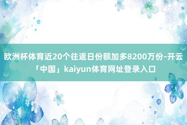 欧洲杯体育近20个往返日份额加多8200万份-开云「中国」kaiyun体育网址登录入口