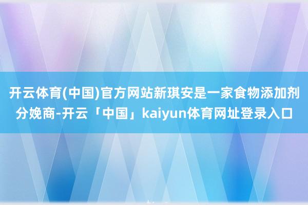 开云体育(中国)官方网站 新琪安是一家食物添加剂分娩商-开云「中国」kaiyun体育网址登录入口