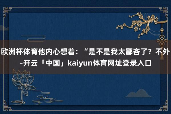 欧洲杯体育他内心想着:“是不是我太鄙吝了?不外-开云「中国」kaiyun体育网址登录入口