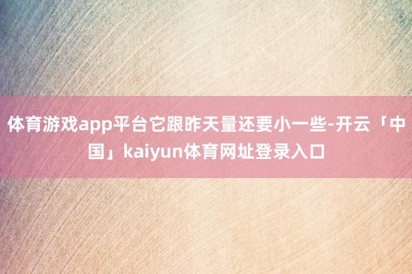 体育游戏app平台它跟昨天量还要小一些-开云「中国」kaiyun体育网址登录入口