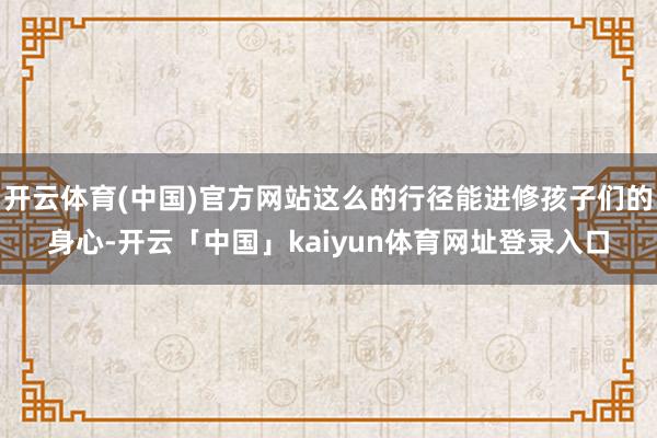 开云体育(中国)官方网站这么的行径能进修孩子们的身心-开云「中国」kaiyun体育网址登录入口