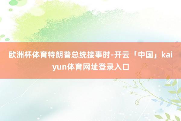 欧洲杯体育　　特朗普总统接事时-开云「中国」kaiyun体育网址登录入口