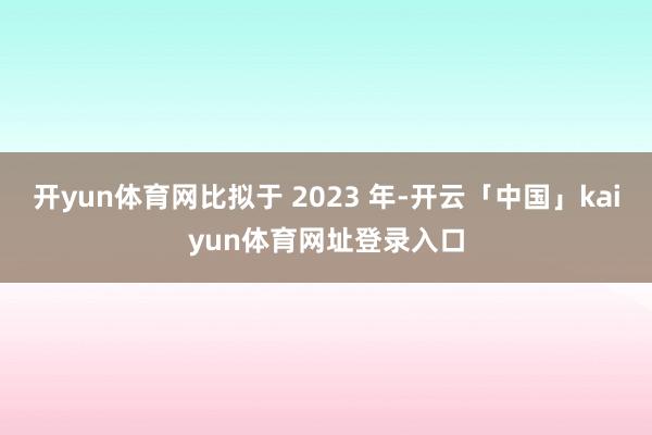 开yun体育网比拟于 2023 年-开云「中国」kaiyun体育网址登录入口