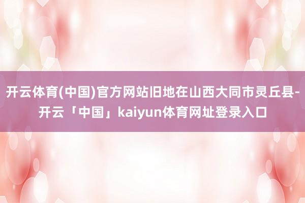 开云体育(中国)官方网站旧地在山西大同市灵丘县-开云「中国」kaiyun体育网址登录入口