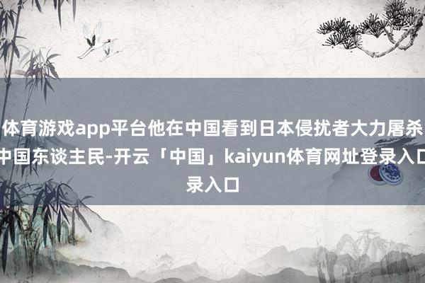 体育游戏app平台他在中国看到日本侵扰者大力屠杀中国东谈主民-开云「中国」kaiyun体育网址登录入口