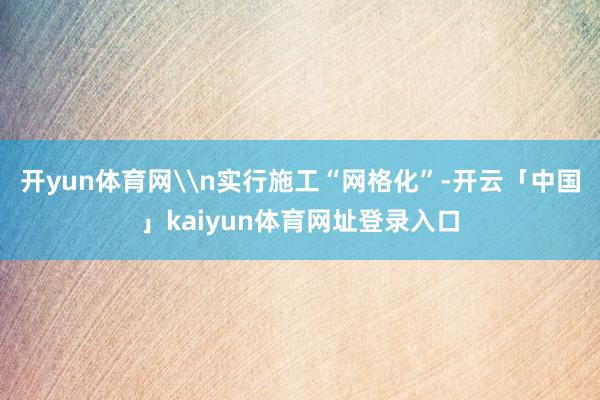 开yun体育网\n实行施工“网格化”-开云「中国」kaiyun体育网址登录入口
