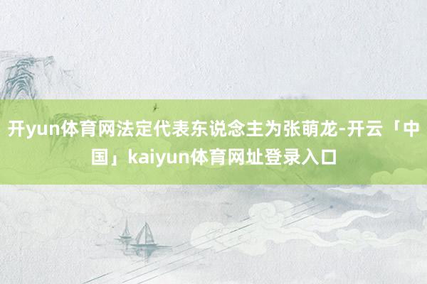 开yun体育网法定代表东说念主为张萌龙-开云「中国」kaiyun体育网址登录入口