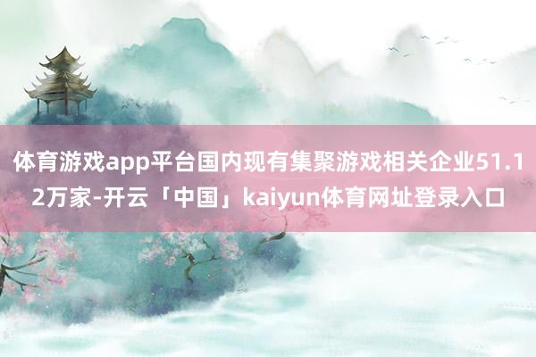 体育游戏app平台国内现有集聚游戏相关企业51.12万家-开云「中国」kaiyun体育网址登录入口
