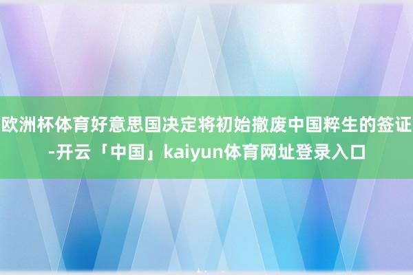 欧洲杯体育好意思国决定将初始撤废中国粹生的签证-开云「中国」kaiyun体育网址登录入口