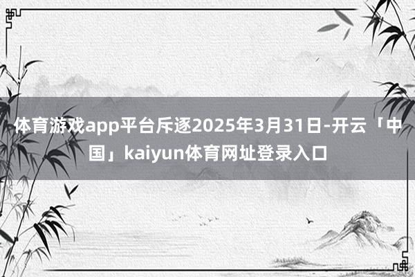 体育游戏app平台斥逐2025年3月31日-开云「中国」kaiyun体育网址登录入口