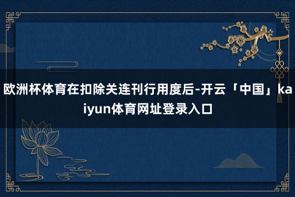 欧洲杯体育在扣除关连刊行用度后-开云「中国」kaiyun体育网址登录入口