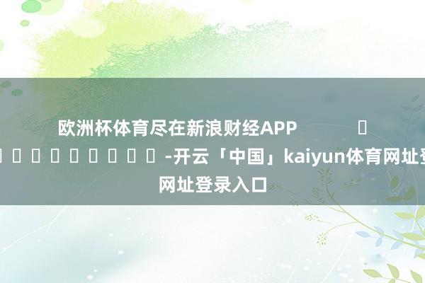 欧洲杯体育尽在新浪财经APP            													-开云「中国」kaiyun体育网址登录入口