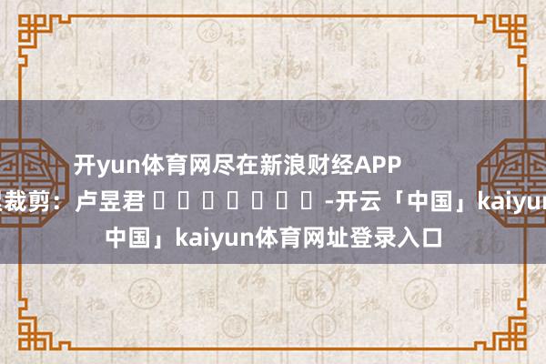 开yun体育网尽在新浪财经APP            						连累裁剪：卢昱君 							-开云「中国」kaiyun体育网址登录入口