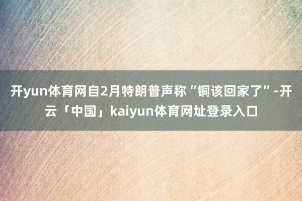 开yun体育网自2月特朗普声称“铜该回家了”-开云「中国」kaiyun体育网址登录入口