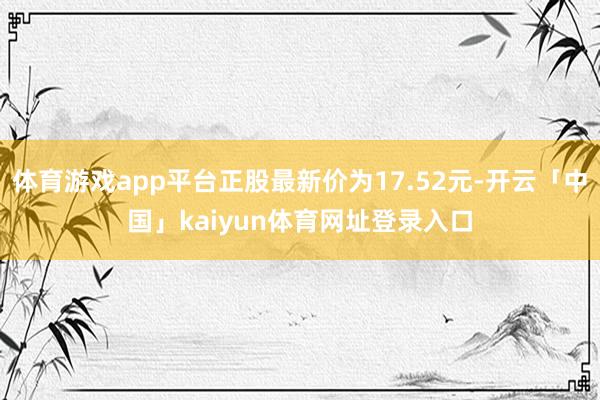 体育游戏app平台正股最新价为17.52元-开云「中国」kaiyun体育网址登录入口