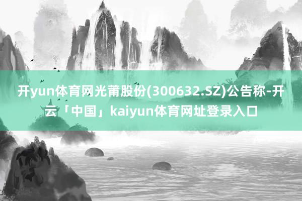 开yun体育网光莆股份(300632.SZ)公告称-开云「中国」kaiyun体育网址登录入口