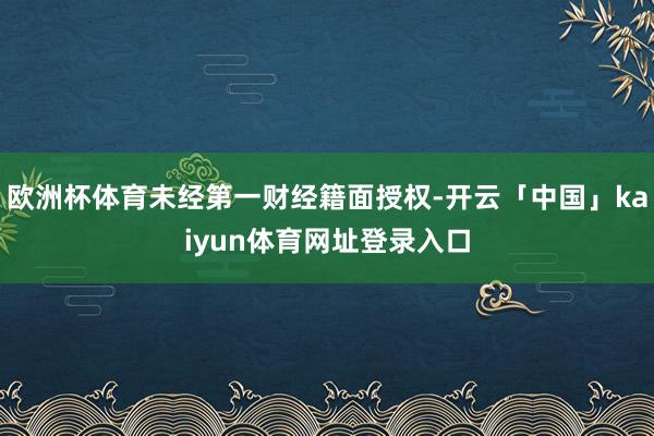 欧洲杯体育未经第一财经籍面授权-开云「中国」kaiyun体育网址登录入口