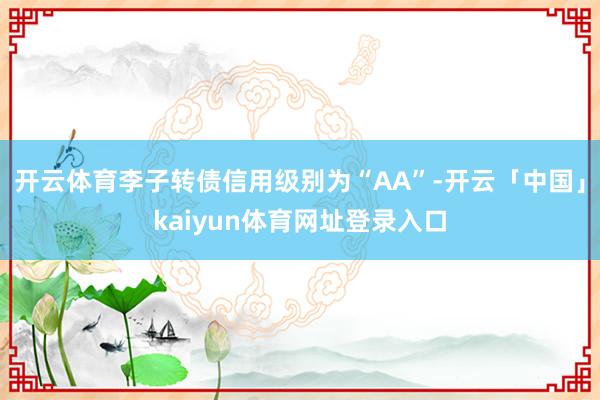 开云体育李子转债信用级别为“AA”-开云「中国」kaiyun体育网址登录入口