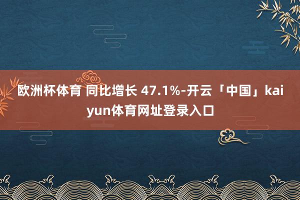 欧洲杯体育 同比增长 47.1%-开云「中国」kaiyun体育网址登录入口