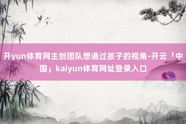 开yun体育网主创团队想通过孩子的视角-开云「中国」kaiyun体育网址登录入口