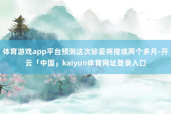 体育游戏app平台预测这次珍爱将捏续两个多月-开云「中国」kaiyun体育网址登录入口