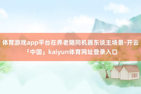 体育游戏app平台在养老随同机器东谈主场景-开云「中国」kaiyun体育网址登录入口