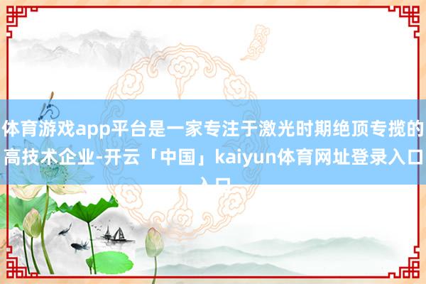 体育游戏app平台是一家专注于激光时期绝顶专揽的高技术企业-开云「中国」kaiyun体育网址登录入口