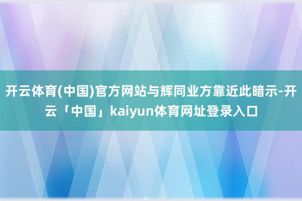 开云体育(中国)官方网站与辉同业方靠近此暗示-开云「中国」kaiyun体育网址登录入口