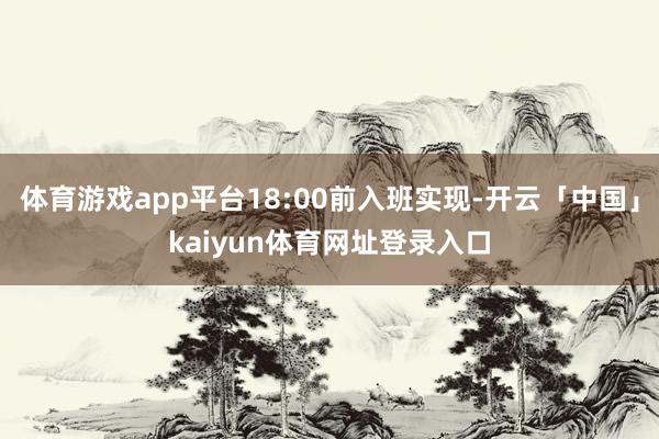 体育游戏app平台18:00前入班实现-开云「中国」kaiyun体育网址登录入口