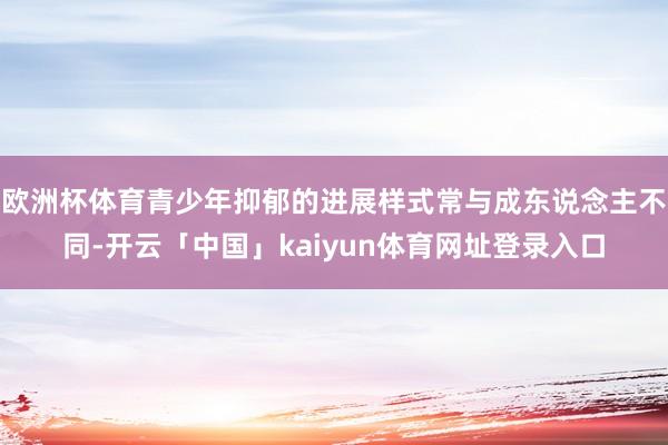 欧洲杯体育青少年抑郁的进展样式常与成东说念主不同-开云「中国」kaiyun体育网址登录入口