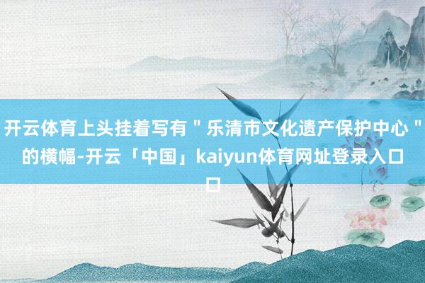 开云体育上头挂着写有"乐清市文化遗产保护中心"的横幅-开云「中国」kaiyun体育网址登录入口