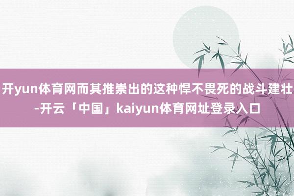 开yun体育网而其推崇出的这种悍不畏死的战斗建壮-开云「中国」kaiyun体育网址登录入口