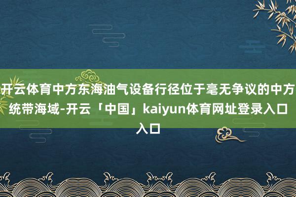 开云体育中方东海油气设备行径位于毫无争议的中方统带海域-开云「中国」kaiyun体育网址登录入口