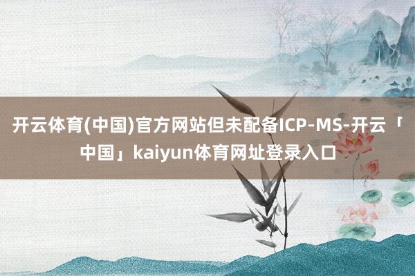 开云体育(中国)官方网站但未配备ICP-MS-开云「中国」kaiyun体育网址登录入口