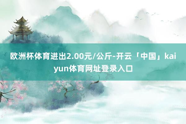 欧洲杯体育进出2.00元/公斤-开云「中国」kaiyun体育网址登录入口