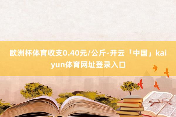 欧洲杯体育收支0.40元/公斤-开云「中国」kaiyun体育网址登录入口