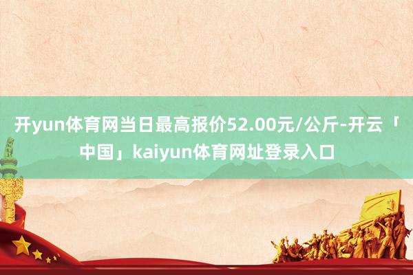 开yun体育网当日最高报价52.00元/公斤-开云「中国」kaiyun体育网址登录入口
