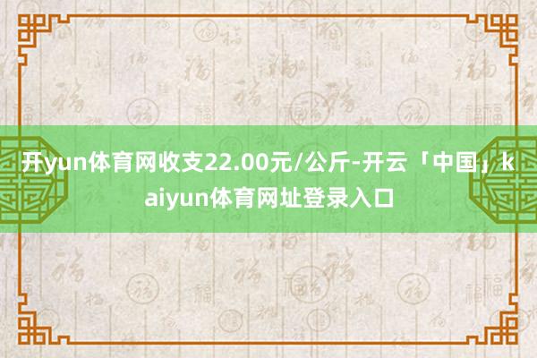 开yun体育网收支22.00元/公斤-开云「中国」kaiyun体育网址登录入口